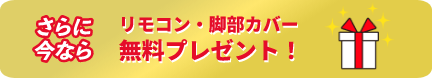 さらに今ならリモコン・脚部カバー無料プレゼント！